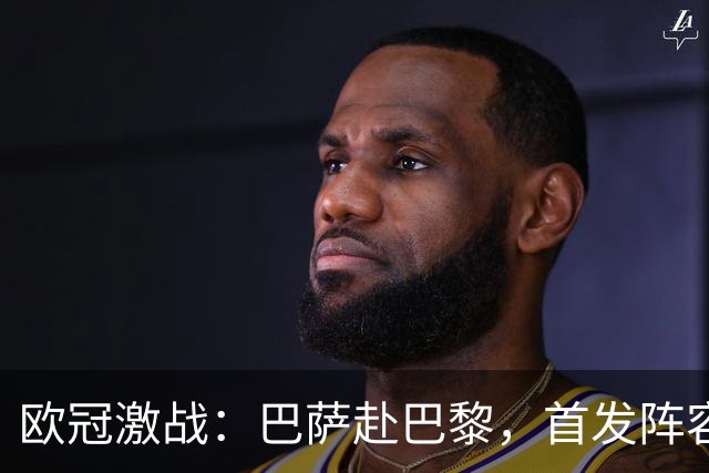 欧冠激战：巴萨赴巴黎，首发阵容深入解析